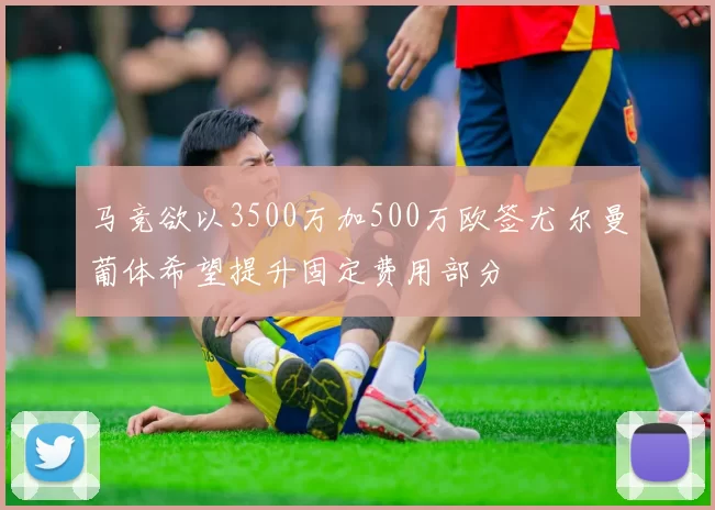马竞欲以3500万加500万欧签尤尔曼葡体希望提升固定费用部分