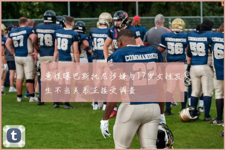 意媒曝巴斯托尼涉嫌与17岁女性发生不当关系正接受调查