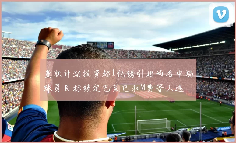 曼联计划投资超1亿镑引进两名中场球员目标锁定巴莱巴和M费等人选
