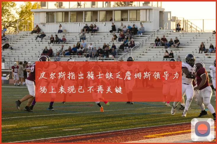 皮尔斯指出骑士缺乏詹姆斯领导力场上表现已不再关键