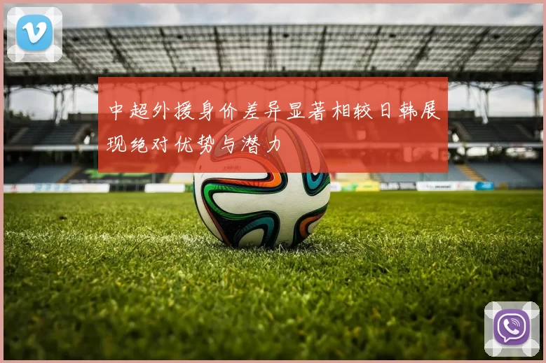 中超外援身价差异显著相较日韩展现绝对优势与潜力