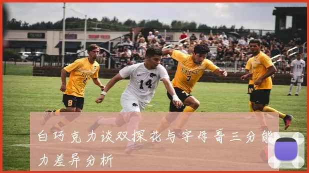 白巧克力谈双探花与字母哥三分能力差异分析