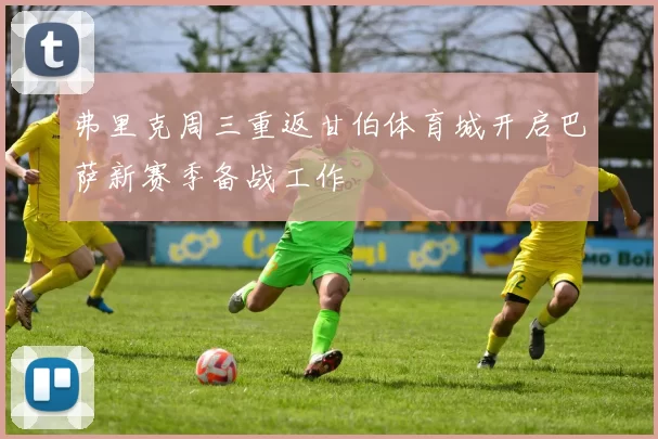 弗里克周三重返甘伯体育城开启巴萨新赛季备战工作