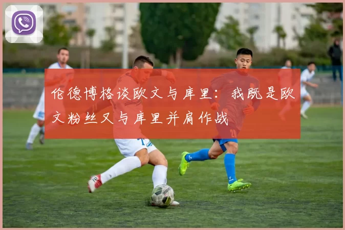 伦德博格谈欧文与库里：我既是欧文粉丝又与库里并肩作战