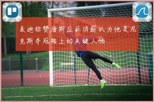 麦迪称赞唐斯应获顶薪认为他是尼克斯夺冠路上的关键人物